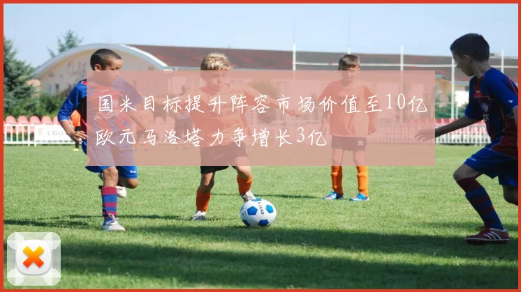 国米目标提升阵容市场价值至10亿欧元马洛塔力争增长3亿