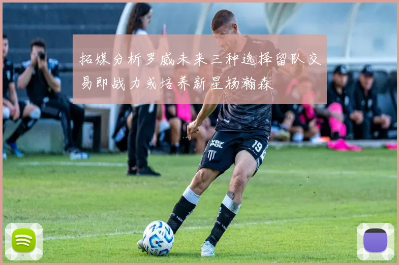 拓媒分析罗威未来三种选择留队交易即战力或培养新星杨瀚森