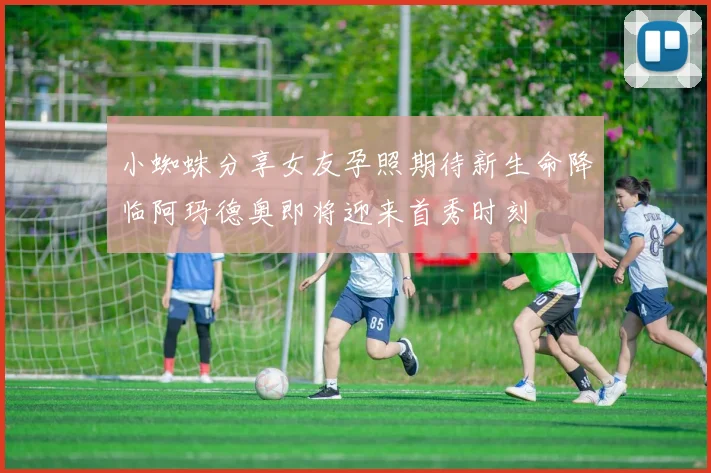 小蜘蛛分享女友孕照期待新生命降临阿玛德奥即将迎来首秀时刻