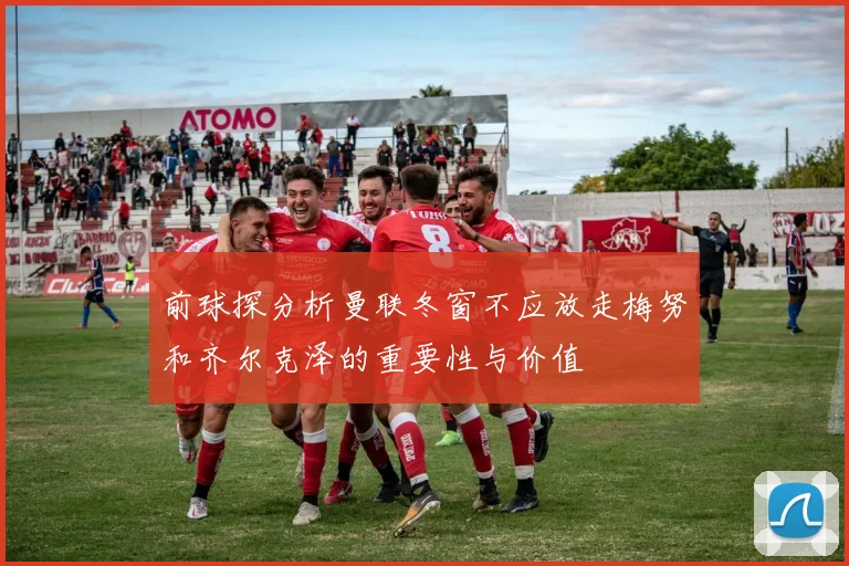 前球探分析曼联冬窗不应放走梅努和齐尔克泽的重要性与价值