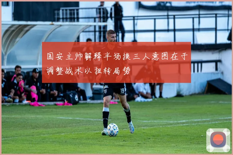 国安主帅解释半场换三人意图在于调整战术以扭转局势