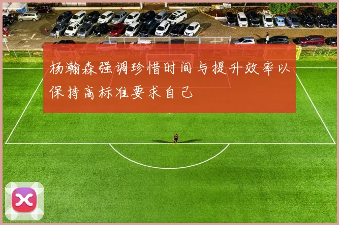 杨瀚森强调珍惜时间与提升效率以保持高标准要求自己