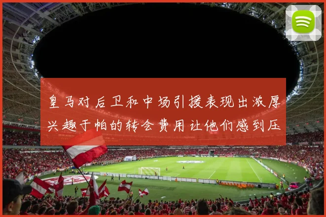 皇马对后卫和中场引援表现出浓厚兴趣于帕的转会费用让他们感到压力