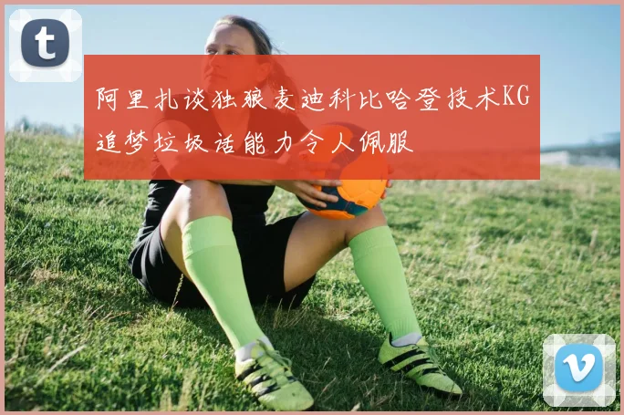 阿里扎谈独狼麦迪科比哈登技术KG追梦垃圾话能力令人佩服