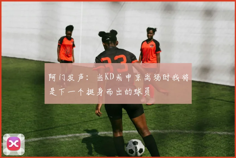 阿门发声：当KD或申京离场时我将是下一个挺身而出的球员