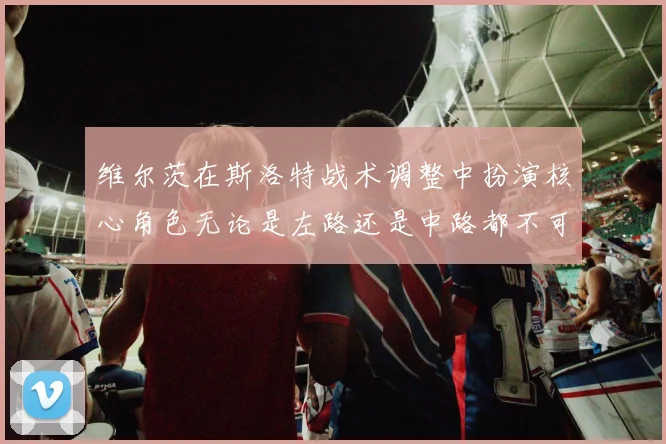 维尔茨在斯洛特战术调整中扮演核心角色无论是左路还是中路都不可或缺