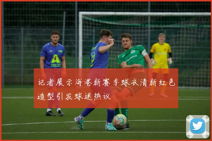 记者展示海港新赛季球衣清新红色造型引发球迷热议