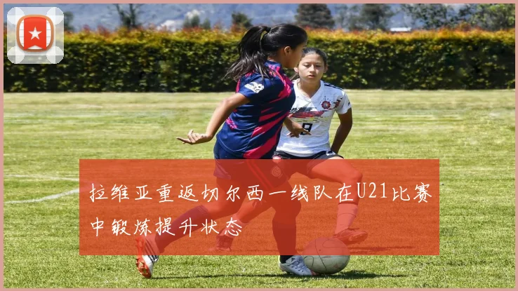 拉维亚重返切尔西一线队在U21比赛中锻炼提升状态