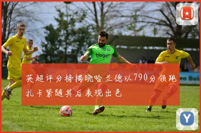 英超评分榜揭晓哈兰德以790分领跑扎卡紧随其后表现出色