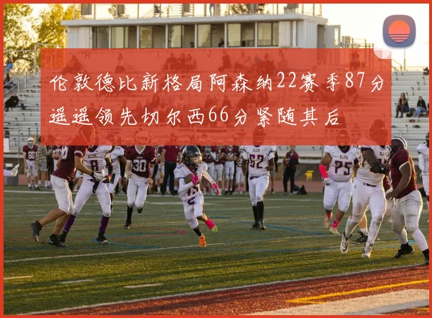 伦敦德比新格局阿森纳22赛季87分遥遥领先切尔西66分紧随其后