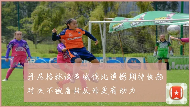 丹尼格林谈洛城德比遗憾期待快船对决不被看好反而更有动力