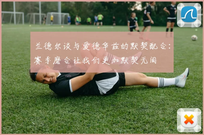 兰德尔谈与爱德华兹的默契配合：赛季磨合让我们更加默契无间