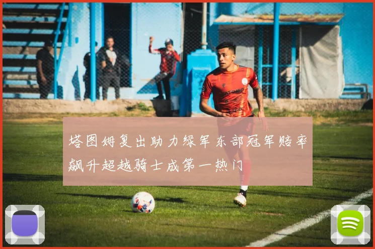 塔图姆复出助力绿军东部冠军赔率飙升超越骑士成第一热门