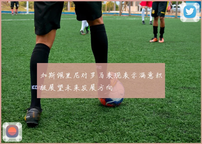 加斯佩里尼对罗马表现表示满意积极展望未来发展方向