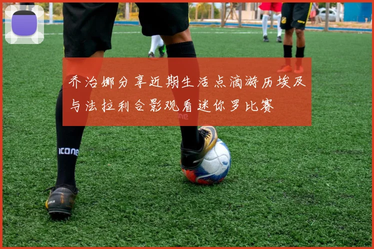 乔治娜分享近期生活点滴游历埃及与法拉利合影观看迷你罗比赛