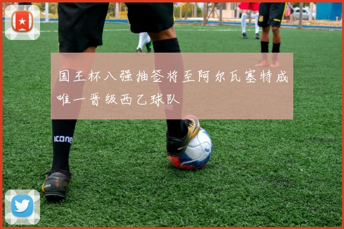 国王杯八强抽签将至阿尔瓦塞特成唯一晋级西乙球队
