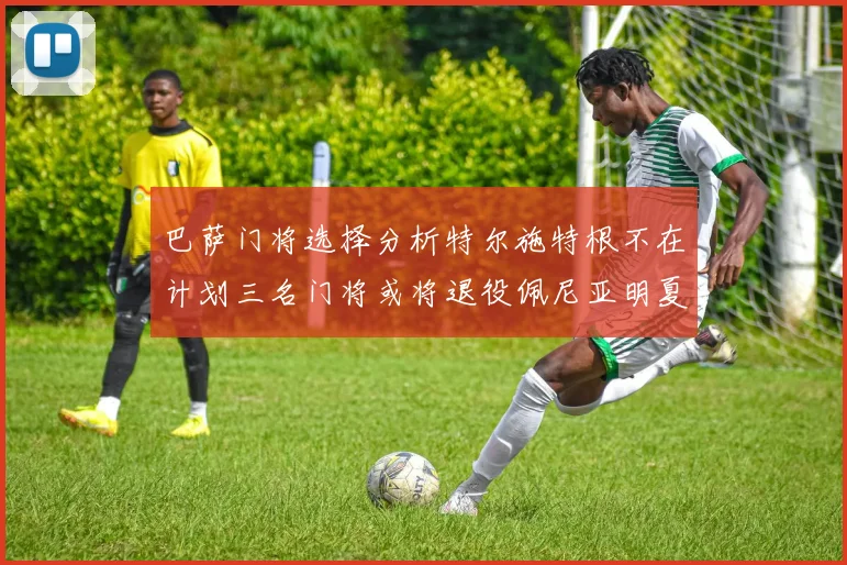 巴萨门将选择分析特尔施特根不在计划三名门将或将退役佩尼亚明夏回归展望