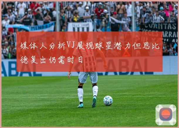 媒体人分析VJ展现球星潜力但恩比德复出仍需时日