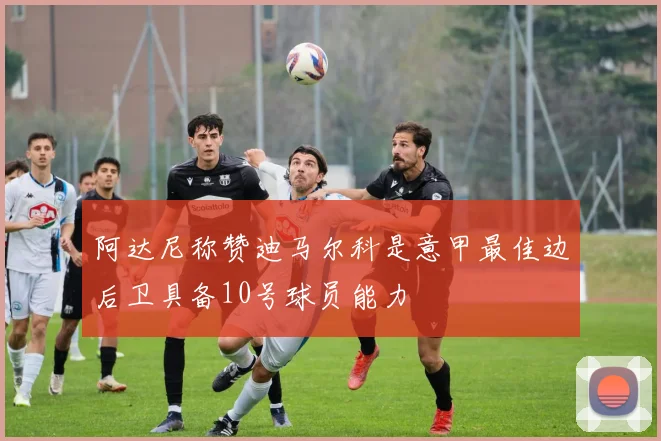 阿达尼称赞迪马尔科是意甲最佳边后卫具备10号球员能力