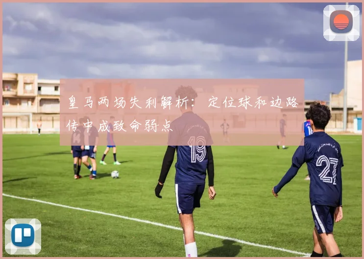 皇马两场失利解析：定位球和边路传中成致命弱点