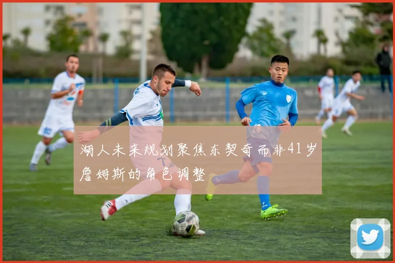 湖人未来规划聚焦东契奇而非41岁詹姆斯的角色调整