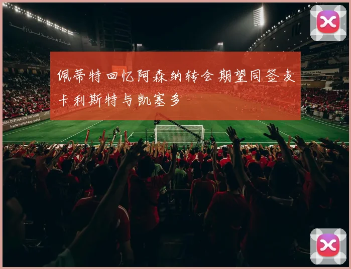佩蒂特回忆阿森纳转会期望同签麦卡利斯特与凯塞多