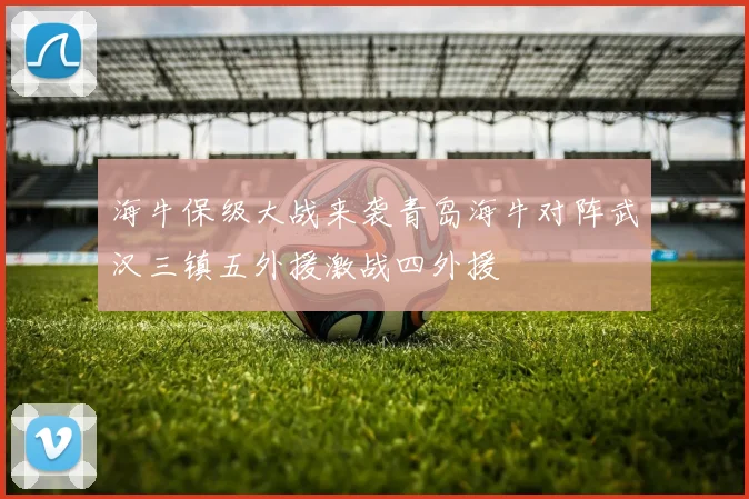 海牛保级大战来袭青岛海牛对阵武汉三镇五外援激战四外援