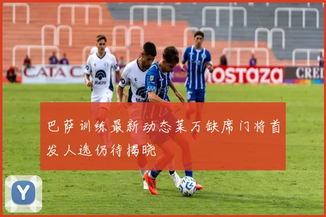 巴萨训练最新动态莱万缺席门将首发人选仍待揭晓