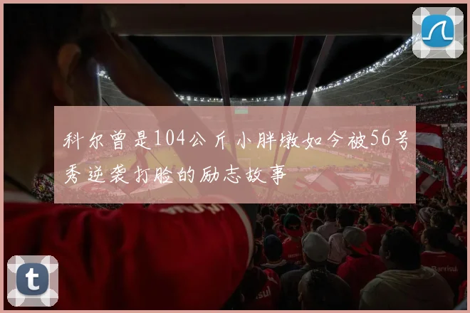 科尔曾是104公斤小胖墩如今被56号秀逆袭打脸的励志故事