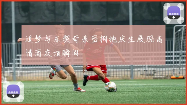 追梦与东契奇亲密拥抱庆生展现高情商友谊瞬间