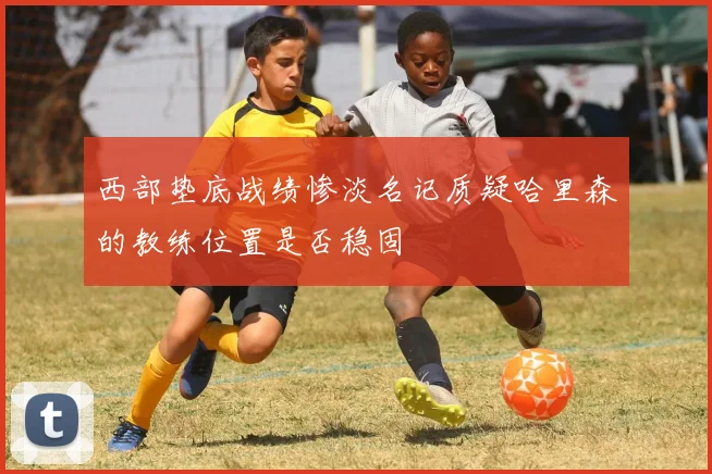 西部垫底战绩惨淡名记质疑哈里森的教练位置是否稳固