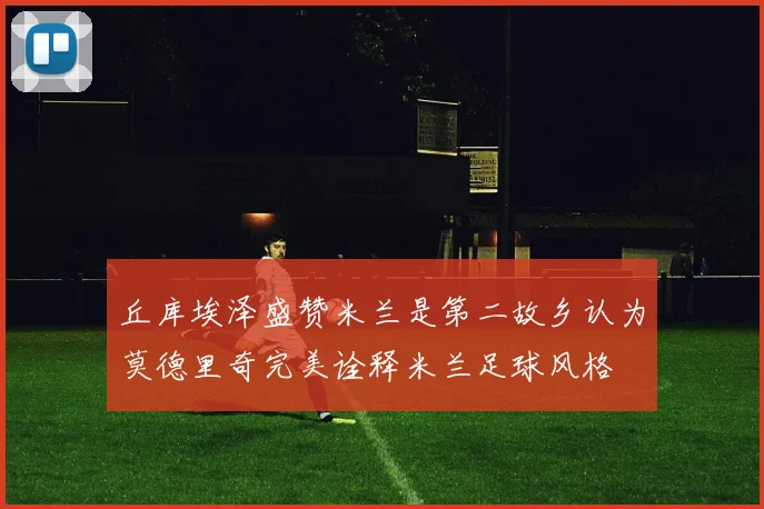 丘库埃泽盛赞米兰是第二故乡认为莫德里奇完美诠释米兰足球风格